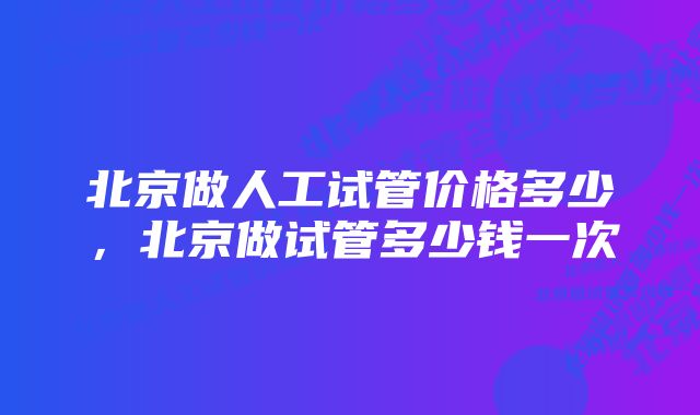 北京做人工试管价格多少，北京做试管多少钱一次