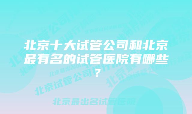 北京十大试管公司和北京最有名的试管医院有哪些？