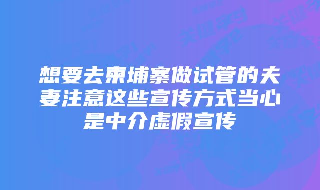 想要去柬埔寨做试管的夫妻注意这些宣传方式当心是中介虚假宣传