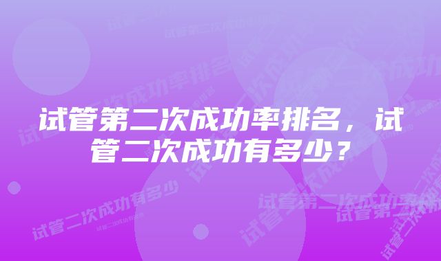 试管第二次成功率排名，试管二次成功有多少？