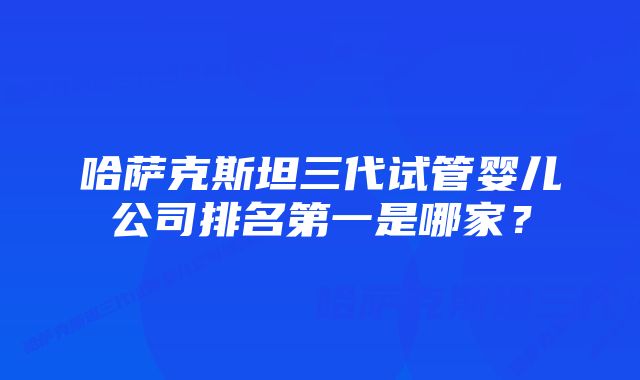 哈萨克斯坦三代试管婴儿公司排名第一是哪家？