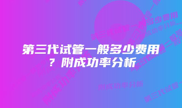 第三代试管一般多少费用？附成功率分析