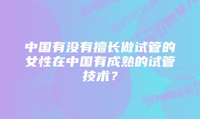 中国有没有擅长做试管的女性在中国有成熟的试管技术？