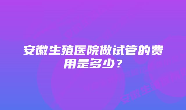 安徽生殖医院做试管的费用是多少？