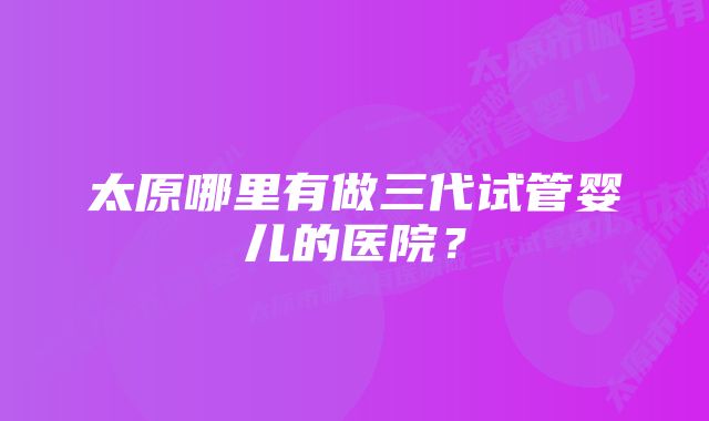 太原哪里有做三代试管婴儿的医院？