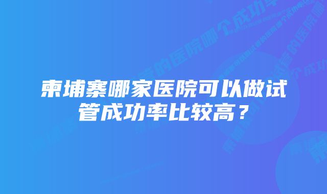 柬埔寨哪家医院可以做试管成功率比较高？