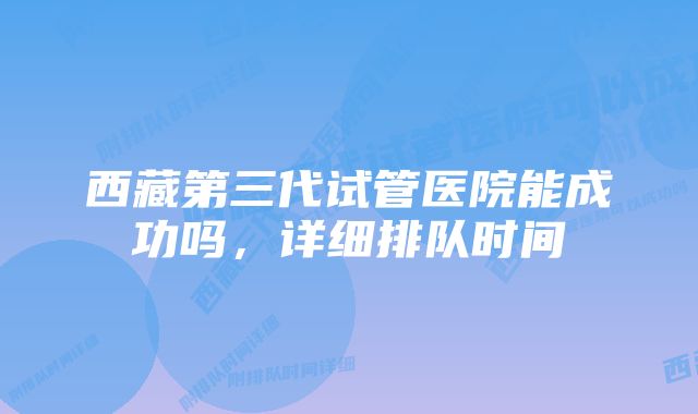 西藏第三代试管医院能成功吗，详细排队时间