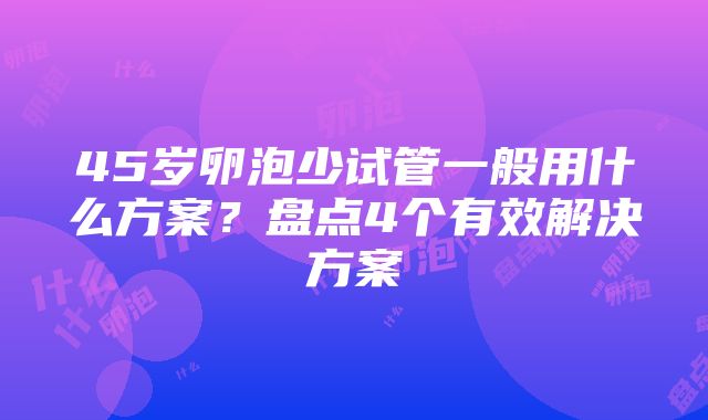 45岁卵泡少试管一般用什么方案？盘点4个有效解决方案