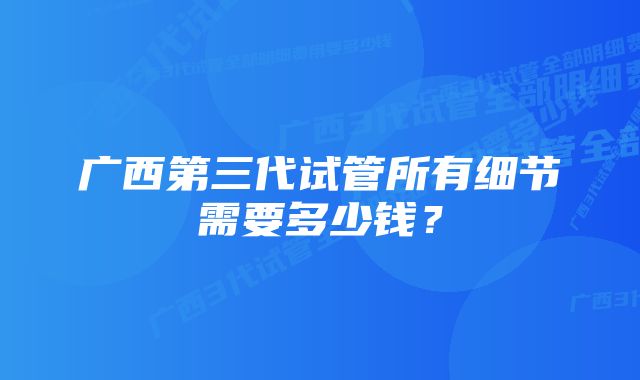 广西第三代试管所有细节需要多少钱？