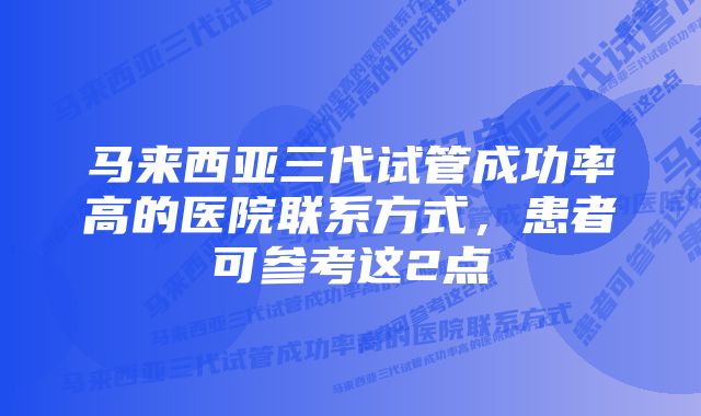 马来西亚三代试管成功率高的医院联系方式，患者可参考这2点