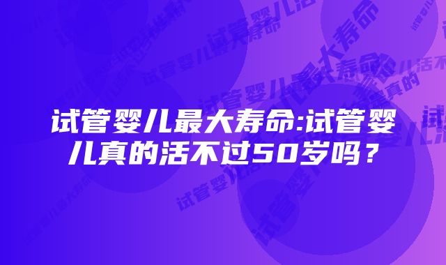 试管婴儿最大寿命:试管婴儿真的活不过50岁吗？