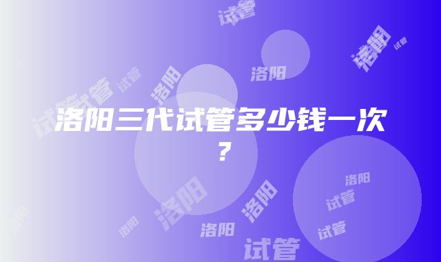 洛阳三代试管多少钱一次？