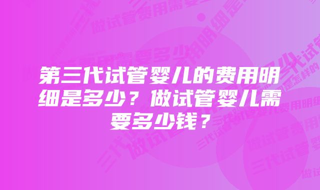 第三代试管婴儿的费用明细是多少？做试管婴儿需要多少钱？