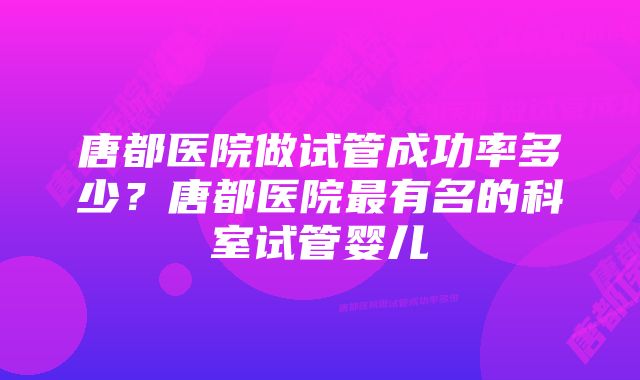 唐都医院做试管成功率多少？唐都医院最有名的科室试管婴儿