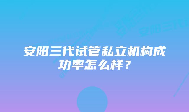 安阳三代试管私立机构成功率怎么样？