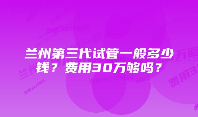 兰州第三代试管一般多少钱？费用30万够吗？