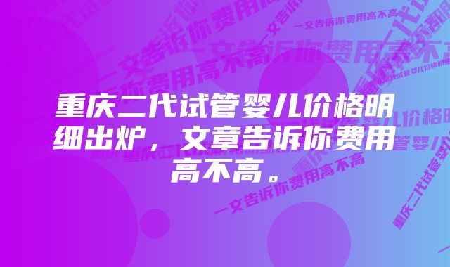 重庆二代试管婴儿价格明细出炉，文章告诉你费用高不高。