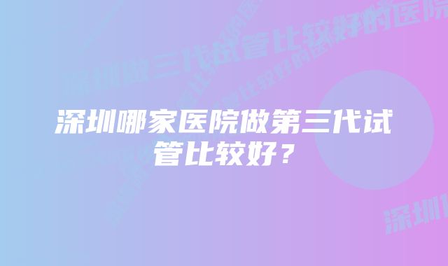 深圳哪家医院做第三代试管比较好？