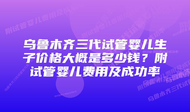 乌鲁木齐三代试管婴儿生子价格大概是多少钱？附试管婴儿费用及成功率