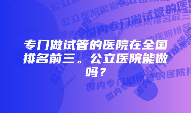 专门做试管的医院在全国排名前三。公立医院能做吗？