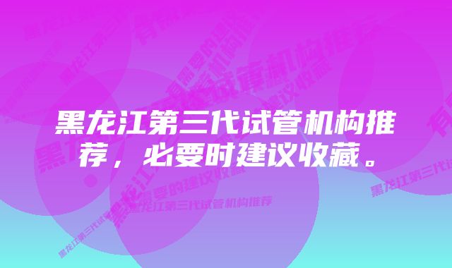 黑龙江第三代试管机构推荐，必要时建议收藏。