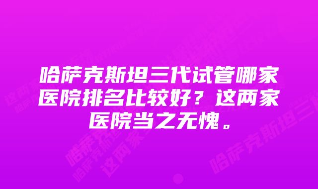 哈萨克斯坦三代试管哪家医院排名比较好？这两家医院当之无愧。