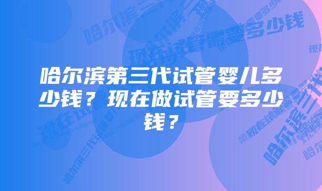 哈尔滨第三代试管婴儿多少钱？现在做试管要多少钱？