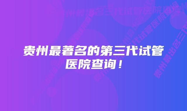 贵州最著名的第三代试管医院查询！