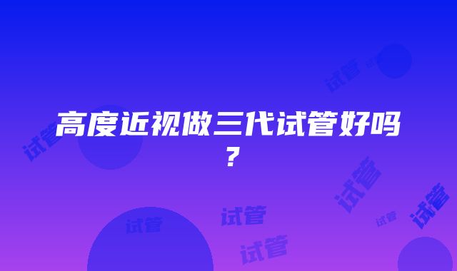 高度近视做三代试管好吗？