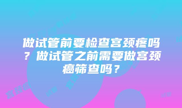 做试管前要检查宫颈疼吗？做试管之前需要做宫颈癌筛查吗？