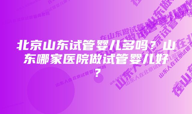 北京山东试管婴儿多吗？山东哪家医院做试管婴儿好？