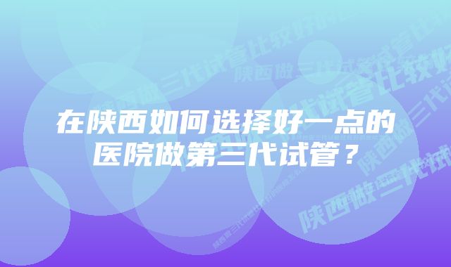 在陕西如何选择好一点的医院做第三代试管？