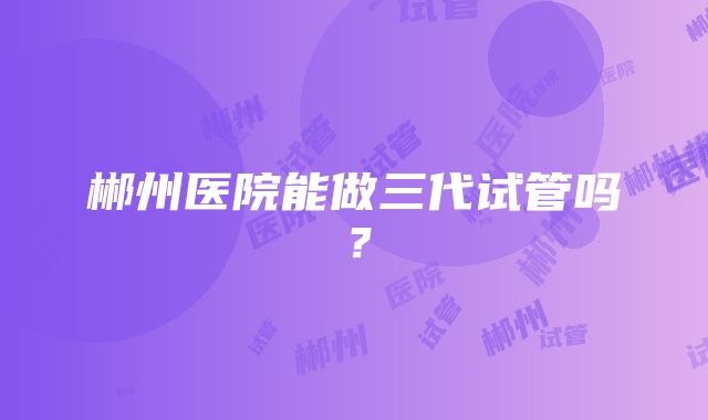 郴州医院能做三代试管吗？