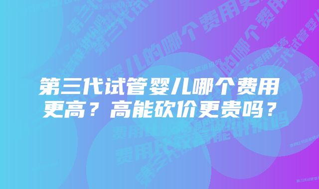 第三代试管婴儿哪个费用更高？高能砍价更贵吗？