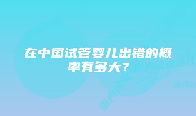 在中国试管婴儿出错的概率有多大？