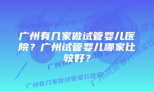 广州有几家做试管婴儿医院？广州试管婴儿哪家比较好？