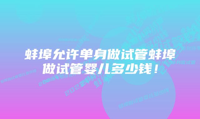 蚌埠允许单身做试管蚌埠做试管婴儿多少钱！