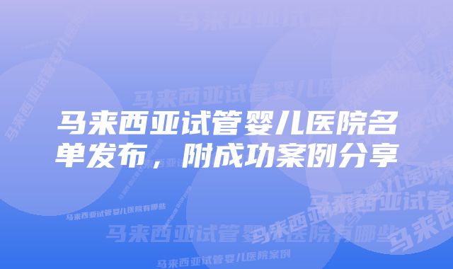 马来西亚试管婴儿医院名单发布，附成功案例分享