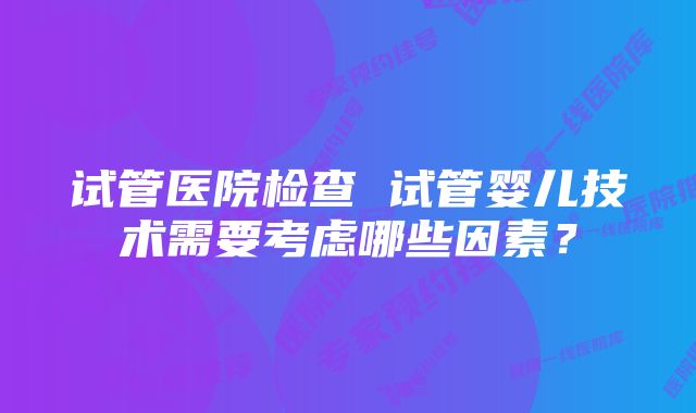 试管医院检查 试管婴儿技术需要考虑哪些因素？