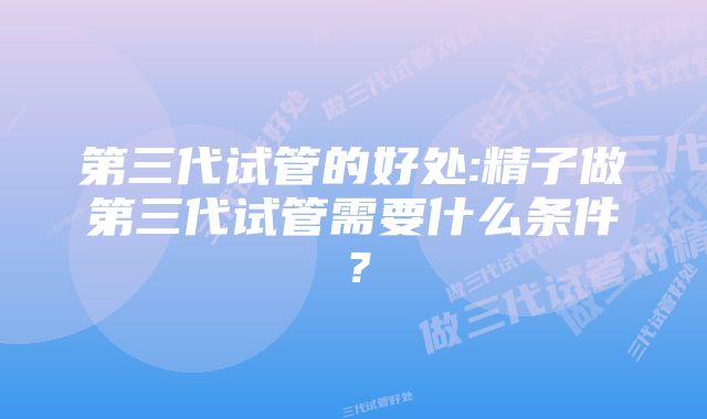 第三代试管的好处:精子做第三代试管需要什么条件？