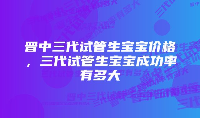 晋中三代试管生宝宝价格，三代试管生宝宝成功率有多大