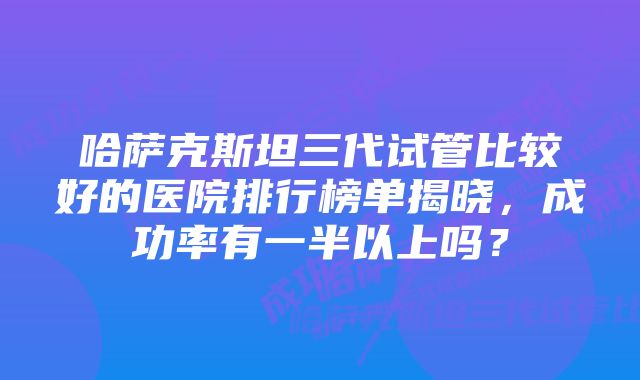 哈萨克斯坦三代试管比较好的医院排行榜单揭晓，成功率有一半以上吗？