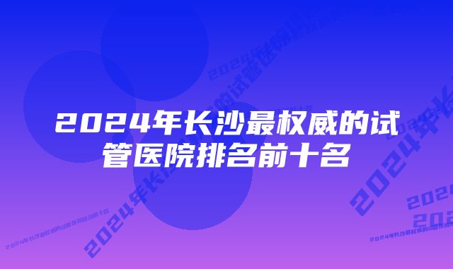 2024年长沙最权威的试管医院排名前十名