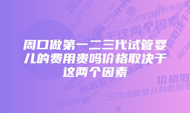 周口做第一二三代试管婴儿的费用贵吗价格取决于这两个因素