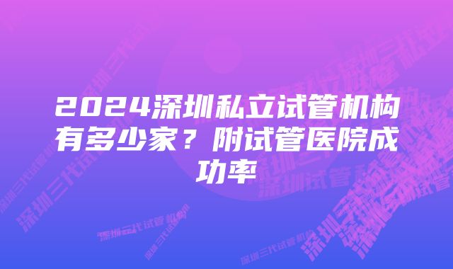 2024深圳私立试管机构有多少家？附试管医院成功率