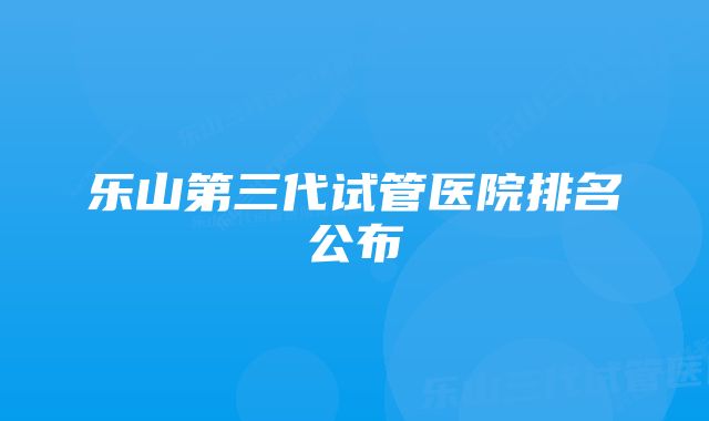 乐山第三代试管医院排名公布