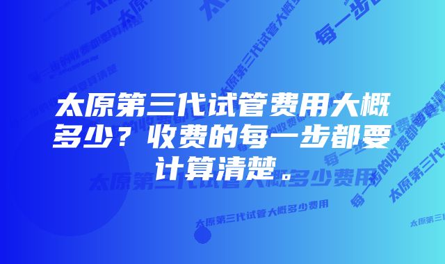 太原第三代试管费用大概多少？收费的每一步都要计算清楚。