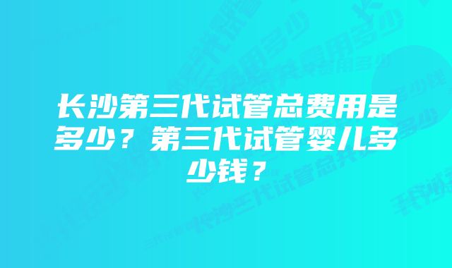 长沙第三代试管总费用是多少？第三代试管婴儿多少钱？