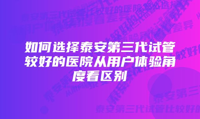 如何选择泰安第三代试管较好的医院从用户体验角度看区别