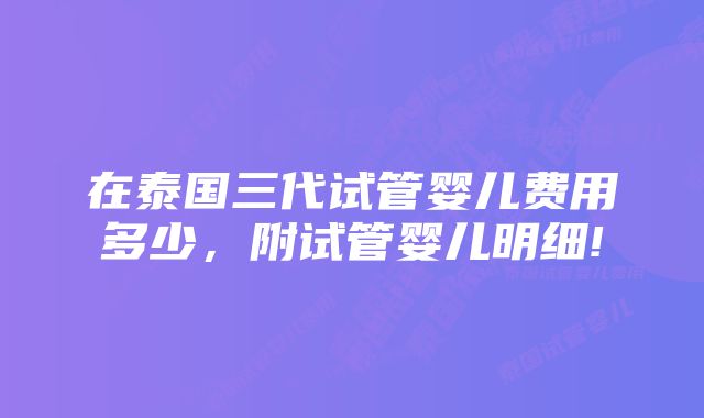 在泰国三代试管婴儿费用多少，附试管婴儿明细!